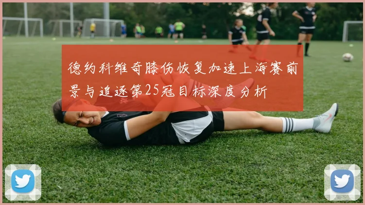 德约科维奇膝伤恢复加速上海赛前景与追逐第25冠目标深度分析